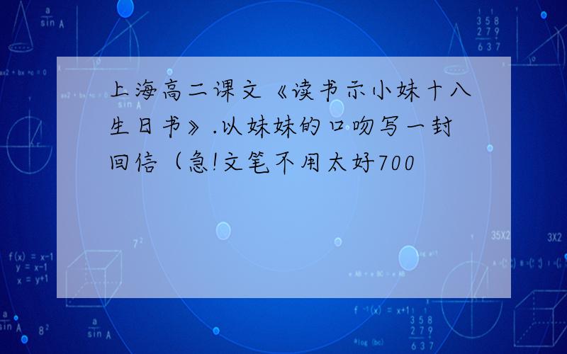 上海高二课文《读书示小妹十八生日书》.以妹妹的口吻写一封回信（急!文笔不用太好700