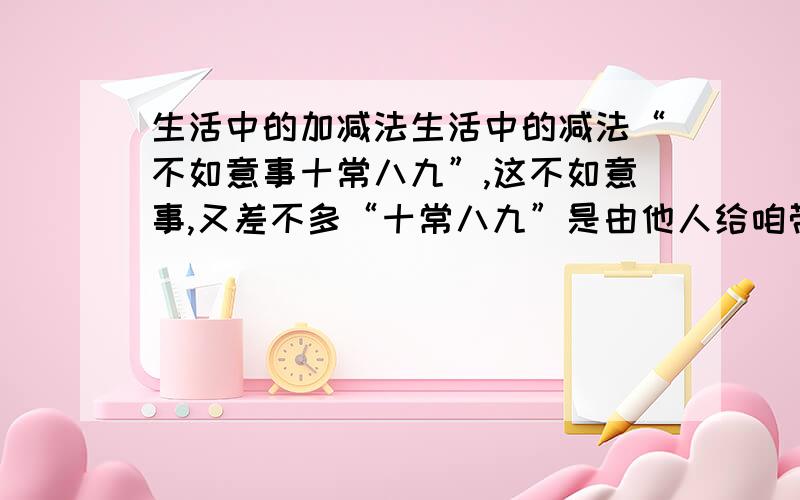 生活中的加减法生活中的减法“不如意事十常八九”,这不如意事,又差不多“十常八九”是由他人给咱带来的.比如,有人冷落咱,疏远咱,伤害咱,贬低咱,羞辱咱,乃至欺咱老实,骗咱好心,卖咱假