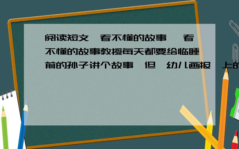 阅读短文《看不懂的故事》 看不懂的故事教授每天都要给临睡前的孙子讲个故事,但《幼儿画报》上的一篇叫做《三个猎人》的故事,却让教授讲不下去了.故事说:从前有三个猎人,两个没带枪,