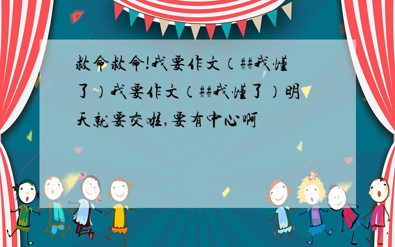 救命救命!我要作文（##我懂了）我要作文（##我懂了）明天就要交啦,要有中心啊