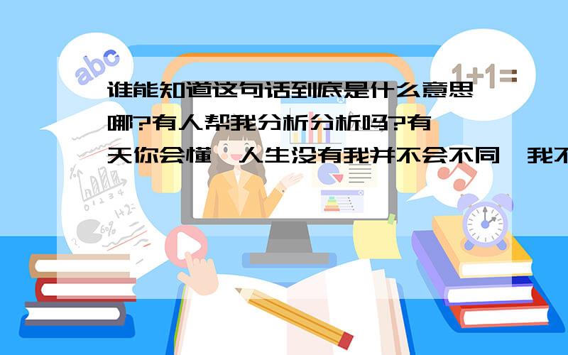 谁能知道这句话到底是什么意思哪?有人帮我分析分析吗?有一天你会懂,人生没有我并不会不同…我不想想太多,当别人又说起你的时候…依赖了多久… 谁能帮我分析下这句话到底是什么意思