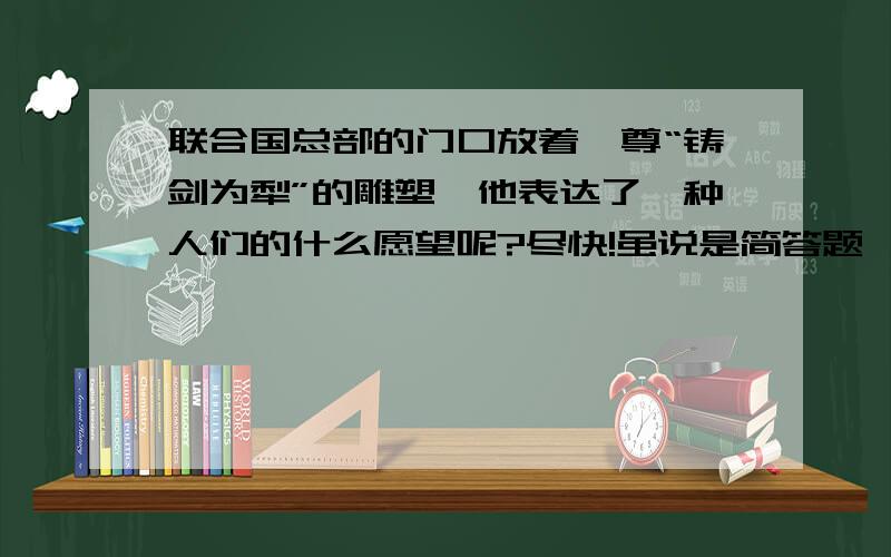 联合国总部的门口放着一尊“铸剑为犁”的雕塑,他表达了一种人们的什么愿望呢?尽快!虽说是简答题,也要稍微具体一点啊!尽快!