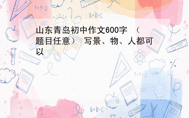 山东青岛初中作文600字 （题目任意） 写景、物、人都可以