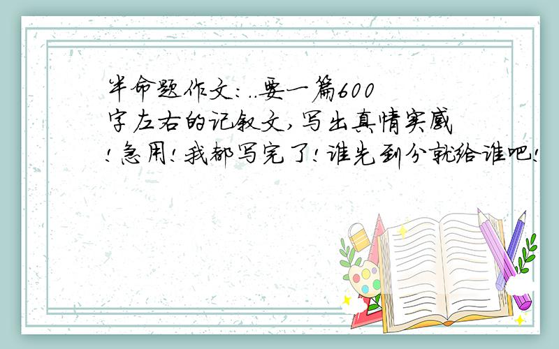 半命题作文:..要一篇600字左右的记叙文,写出真情实感!急用!我都写完了!谁先到分就给谁吧!