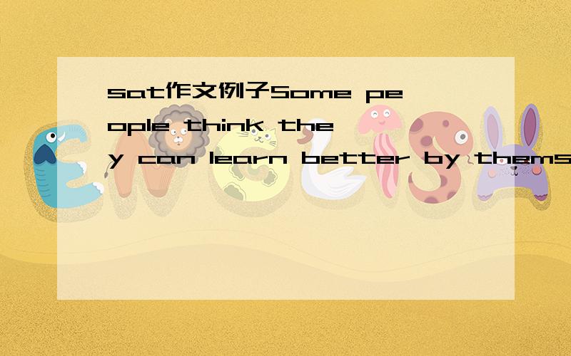 sat作文例子Some people think they can learn better by themselves than with a teacher .others think that it is always better to have a teacher.Which do you prefer?