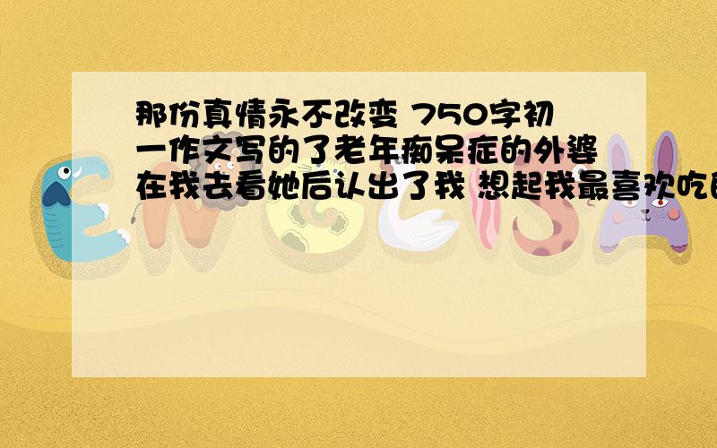 那份真情永不改变 750字初一作文写的了老年痴呆症的外婆在我去看她后认出了我 想起我最喜欢吃的米糕 我想起她在我小时候做米糕给我吃···我感受到了外婆对我的那份真情永不改变···