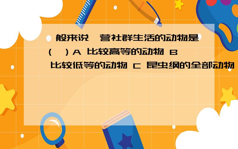 一般来说,营社群生活的动物是（ ）A 比较高等的动物 B 比较低等的动物 C 昆虫纲的全部动物 D 昆虫纲和哺乳纲动物的大部分是选哪个啊?请具体说明一下理由