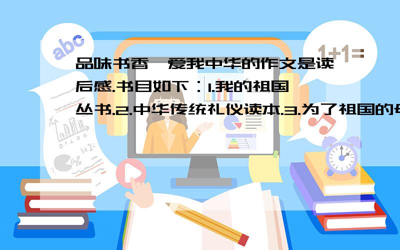 品味书香,爱我中华的作文是读后感.书目如下：1.我的祖国丛书.2.中华传统礼仪读本.3.为了祖国的母亲.4.将军们的故事.5.雷锋的故事.6.小游击队员.7.两个小八路.8.小英雄雨来.9.亲近大明.10.感