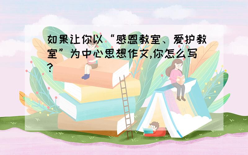 如果让你以“感恩教室、爱护教室”为中心思想作文,你怎么写?