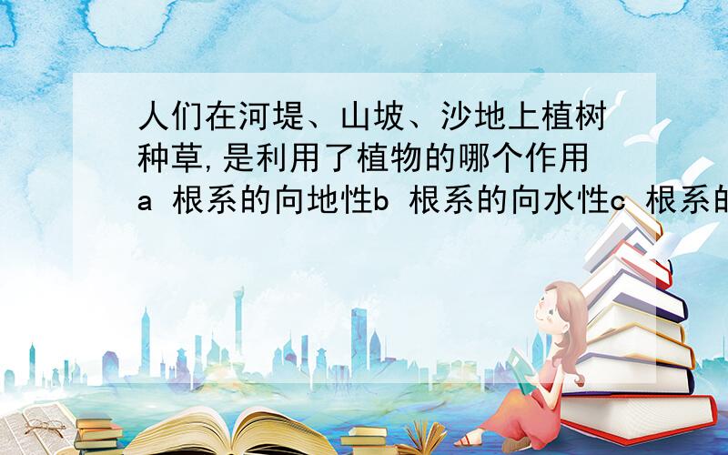 人们在河堤、山坡、沙地上植树种草,是利用了植物的哪个作用a 根系的向地性b 根系的向水性c 根系的向肥性d 根系顾堤保土