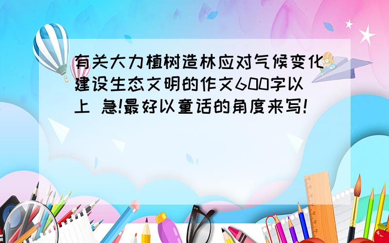 有关大力植树造林应对气候变化建设生态文明的作文600字以上 急!最好以童话的角度来写！