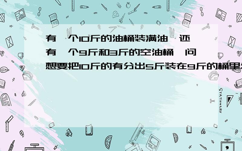 有一个10斤的油桶装满油,还有一个9斤和3斤的空油桶,问想要把10斤的有分出5斤装在9斤的桶里怎么办?