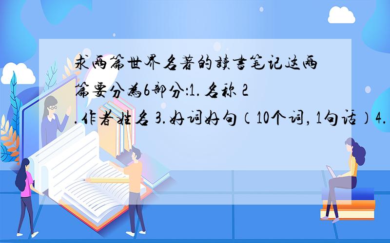 求两篇世界名著的读书笔记这两篇要分为6部分：1.名称 2.作者姓名 3.好词好句（10个词，1句话）4.佳句赏析 5.佳句仿写 6.读后感受（50字以内） 注：什么名著都行