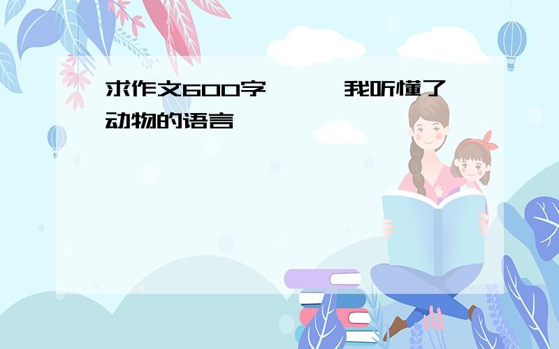 求作文600字——《我听懂了动物的语言》