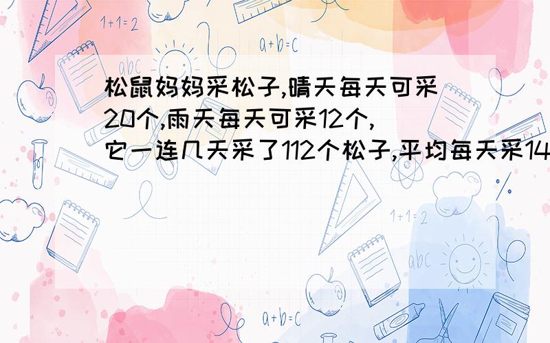 松鼠妈妈采松子,晴天每天可采20个,雨天每天可采12个,它一连几天采了112个松子,平均每天采14个,这几天