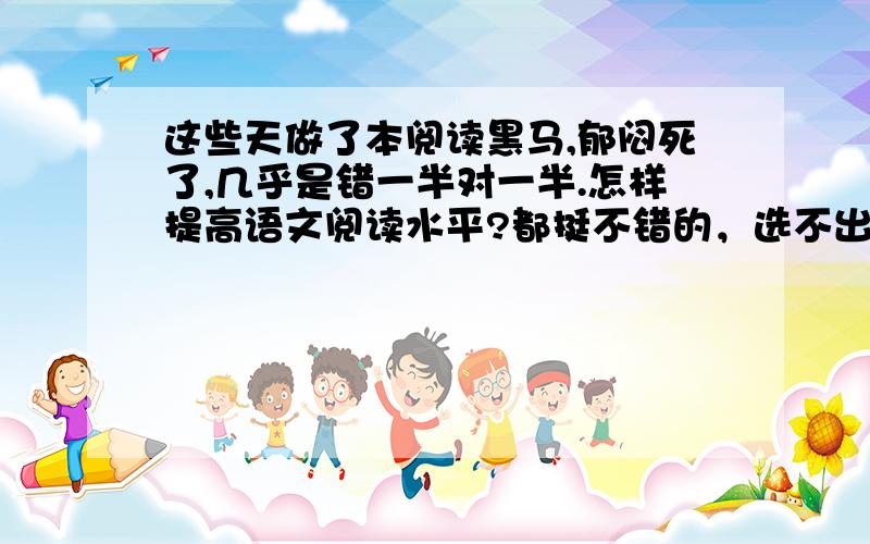 这些天做了本阅读黑马,郁闷死了,几乎是错一半对一半.怎样提高语文阅读水平?都挺不错的，选不出啊