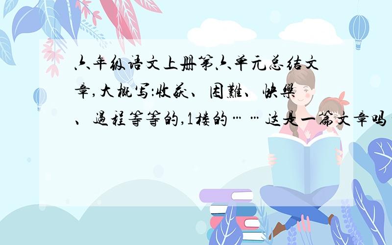 六年级语文上册第六单元总结文章,大概写：收获、困难、快乐、过程等等的,1楼的……这是一篇文章吗…… …………质量太差了…………