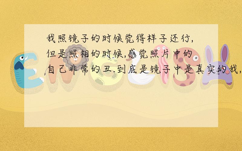 我照镜子的时候觉得样子还行,但是照相的时候,感觉照片中的自己非常的丑.到底是镜子中是真实的我,还是照片中是真实的我.