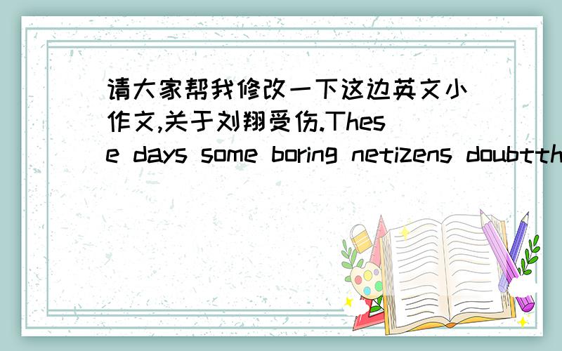 请大家帮我修改一下这边英文小作文,关于刘翔受伤.These days some boring netizens doubtthat Liu Xiang deliberately fell in the race just because theannouncer had made prediction before Liu Xiang's match.I totally can't agree with th