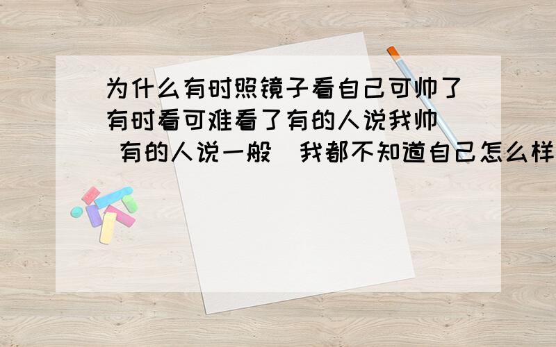 为什么有时照镜子看自己可帅了有时看可难看了有的人说我帅  有的人说一般  我都不知道自己怎么样