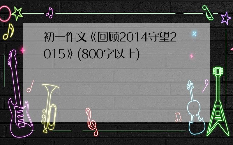 初一作文《回顾2014守望2015》(800字以上)