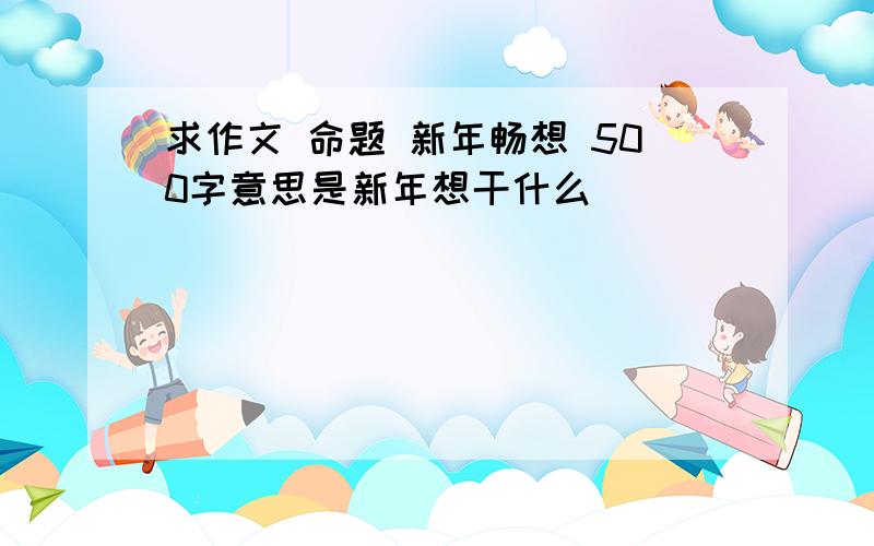 求作文 命题 新年畅想 500字意思是新年想干什么