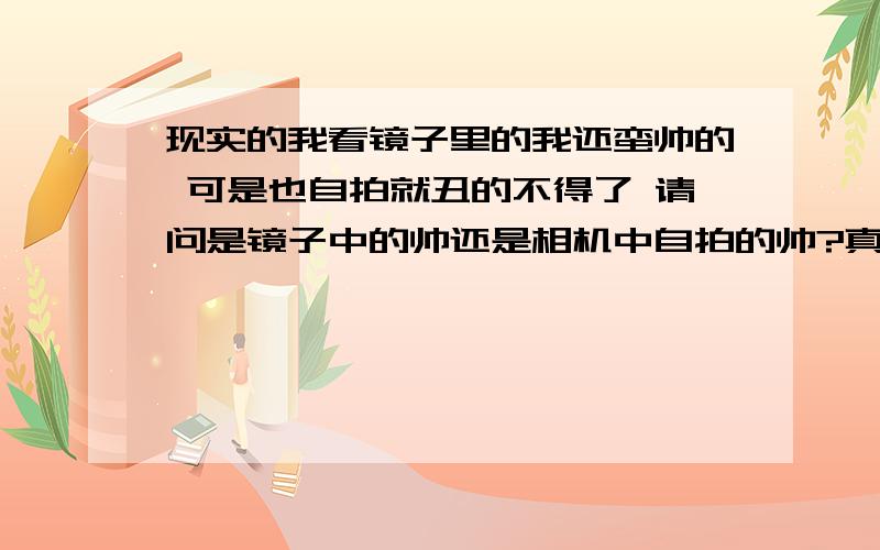 现实的我看镜子里的我还蛮帅的 可是也自拍就丑的不得了 请问是镜子中的帅还是相机中自拍的帅?真的真实更真实?一到相机里真个人不是人样 看镜子的时候还蛮帅的.这是怎么搞的