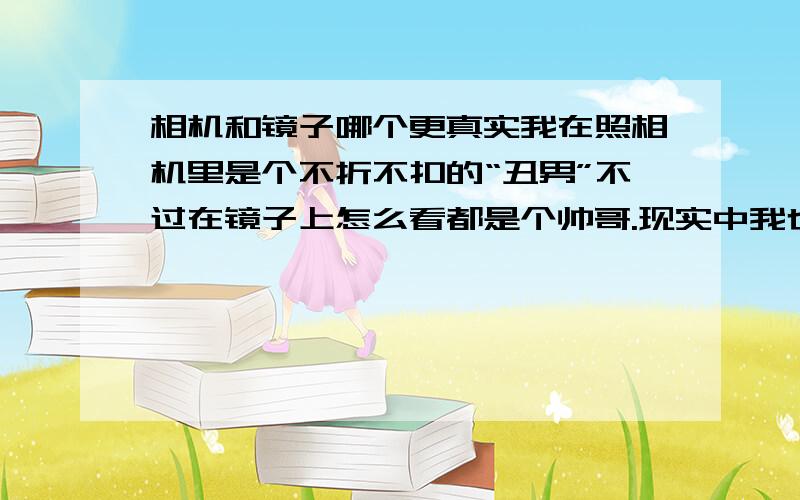 相机和镜子哪个更真实我在照相机里是个不折不扣的“丑男”不过在镜子上怎么看都是个帅哥.现实中我也算是挺帅的,同学也认同了,不过一上照片就.我眼睛因为长时间戴眼镜有点变,脱掉眼