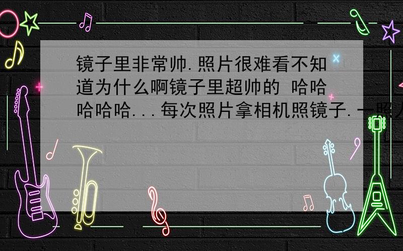 镜子里非常帅.照片很难看不知道为什么啊镜子里超帅的 哈哈哈哈哈...每次照片拿相机照镜子.一照人感觉丑了非常之多...我该相信镜子还相信照片啊