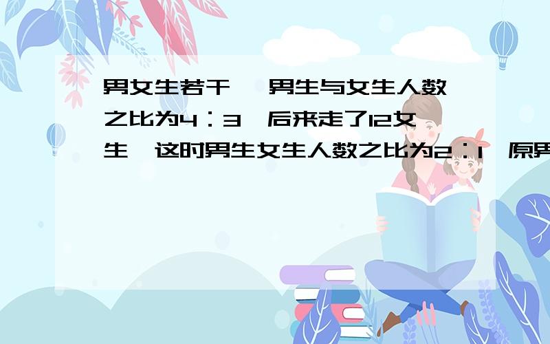 男女生若干 ,男生与女生人数之比为4：3,后来走了12女生,这时男生女生人数之比为2：1,原男女生多少人