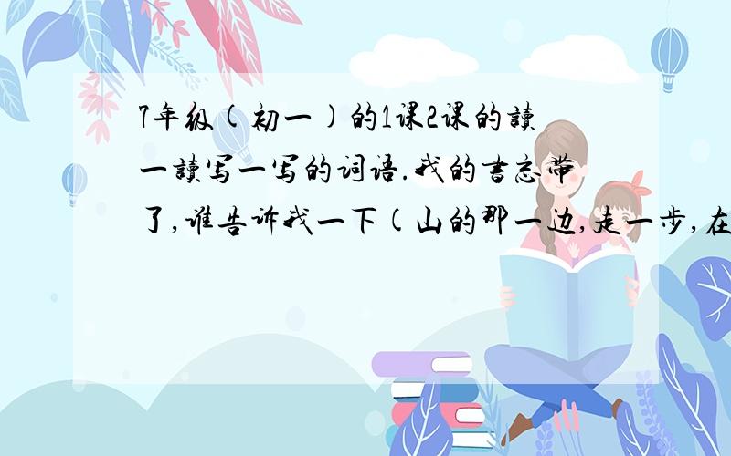 7年级(初一)的1课2课的读一读写一写的词语.我的书忘带了,谁告诉我一下(山的那一边,走一步,在走一步)括号里的