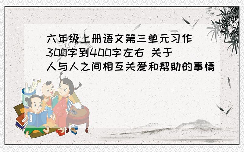 六年级上册语文第三单元习作 300字到400字左右 关于人与人之间相互关爱和帮助的事情