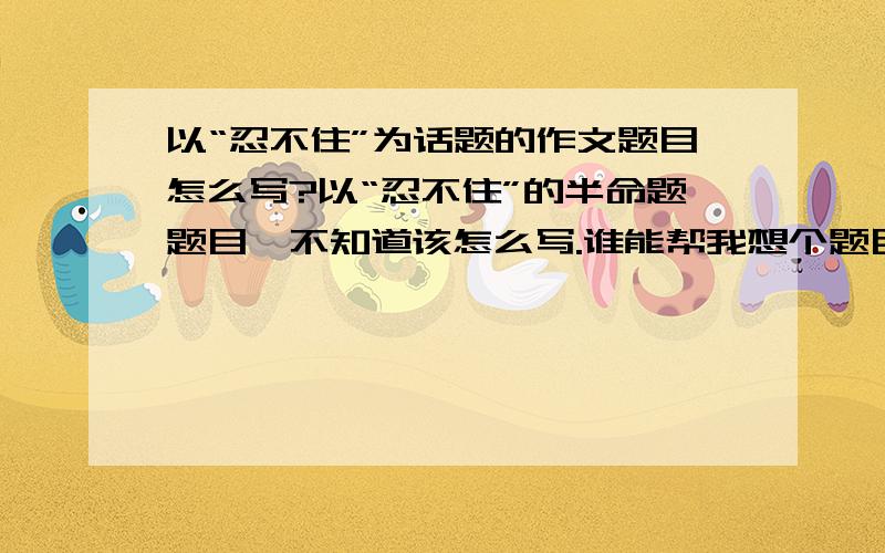 以“忍不住”为话题的作文题目怎么写?以“忍不住”的半命题题目,不知道该怎么写.谁能帮我想个题目?