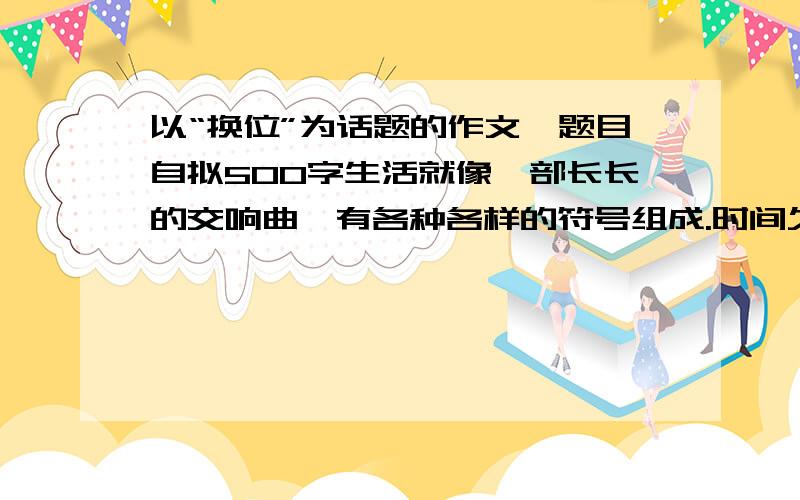 以“换位”为话题的作文,题目自拟500字生活就像一部长长的交响曲,有各种各样的符号组成.时间久了,难免会发出一些不和谐的声音,你是否也因此而感到苦恼呢?正如一位哲人说过的：“然过