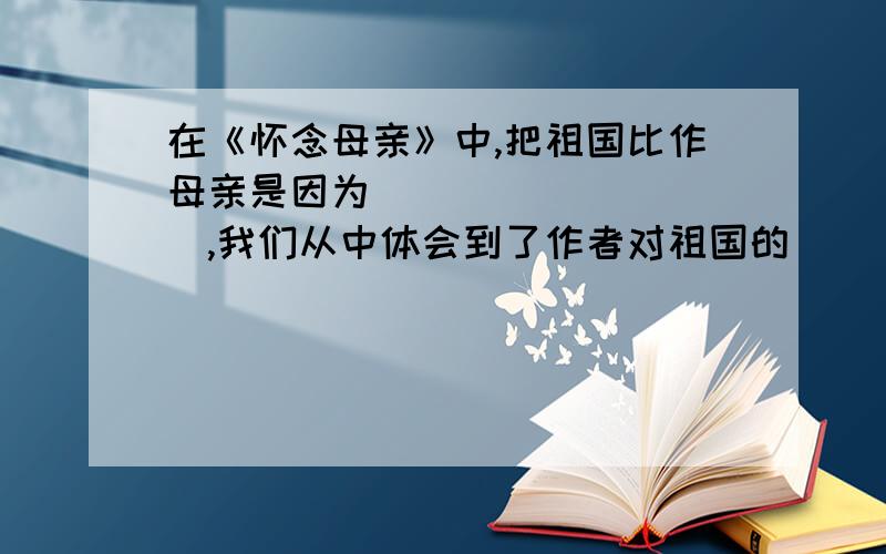 在《怀念母亲》中,把祖国比作母亲是因为__________,我们从中体会到了作者对祖国的__________之情.