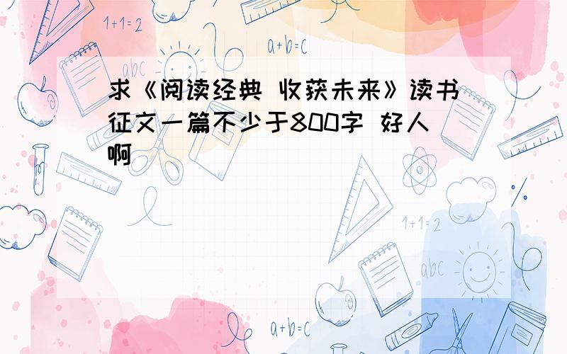 求《阅读经典 收获未来》读书征文一篇不少于800字 好人啊