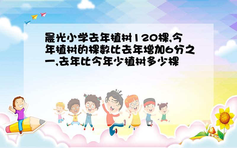 晨光小学去年植树120棵,今年植树的棵数比去年增加6分之一,去年比今年少植树多少棵