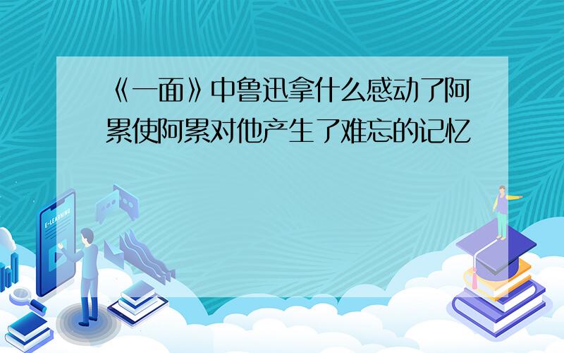 《一面》中鲁迅拿什么感动了阿累使阿累对他产生了难忘的记忆