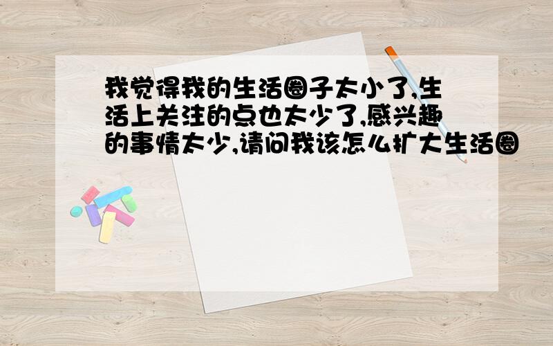 我觉得我的生活圈子太小了,生活上关注的点也太少了,感兴趣的事情太少,请问我该怎么扩大生活圈