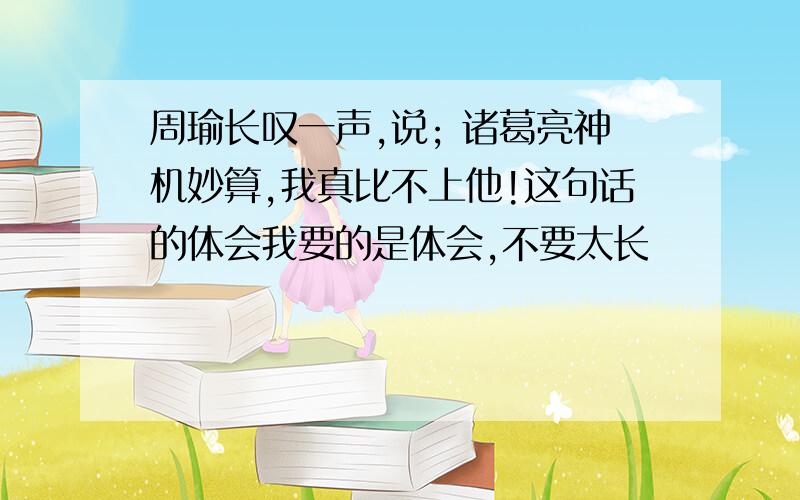 周瑜长叹一声,说; 诸葛亮神机妙算,我真比不上他!这句话的体会我要的是体会,不要太长