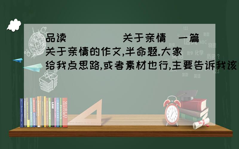 品读____（关于亲情）一篇关于亲情的作文,半命题.大家给我点思路,或者素材也行,主要告诉我该向那个方面写.不要太煽情.传统点的,不要新颖.大家说的具体点，我写作能力绝对比作协主席强