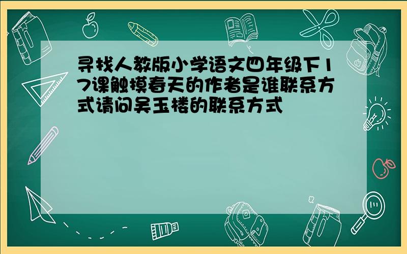 寻找人教版小学语文四年级下17课触摸春天的作者是谁联系方式请问吴玉楼的联系方式