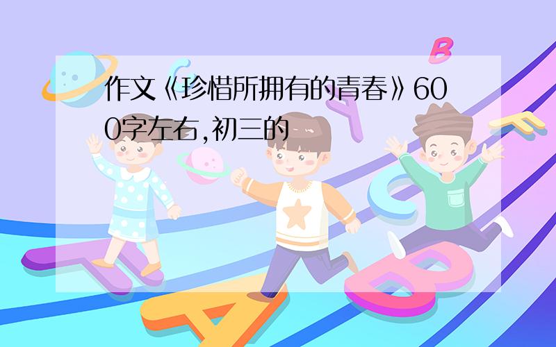 作文《珍惜所拥有的青春》600字左右,初三的