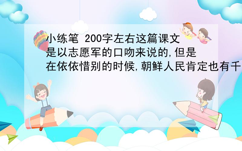 小练笔 200字左右这篇课文是以志愿军的口吻来说的,但是在依依惜别的时候,朝鲜人民肯定也有千言万语要表达.想一想,朝鲜人民会说些什么?请选择小金花、大娘、大嫂三者之中的人以角色,以