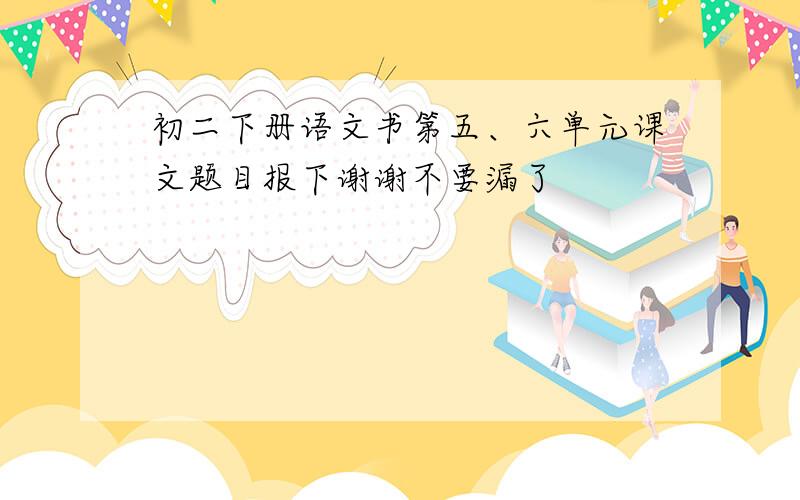 初二下册语文书第五、六单元课文题目报下谢谢不要漏了