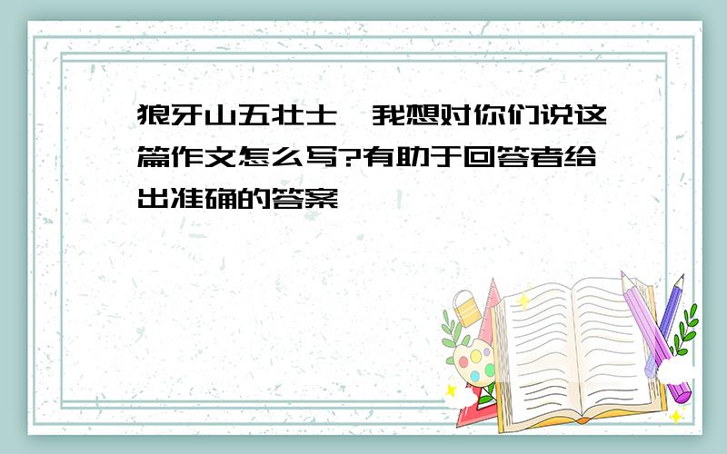 狼牙山五壮士,我想对你们说这篇作文怎么写?有助于回答者给出准确的答案