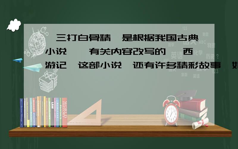 《三打白骨精》是根据我国古典小说《》有关内容改写的 《西游记》这部小说,还有许多精彩故事,如（两个）