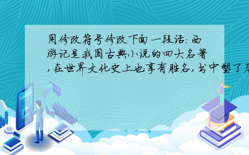 用修改符号修改下面一段话：西游记是我国古典小说的四大名著,在世界文化史上也享有胜名,书中塑了唐僧、悟空和众多人物形象,内容生动有趣,让人爱不失手.