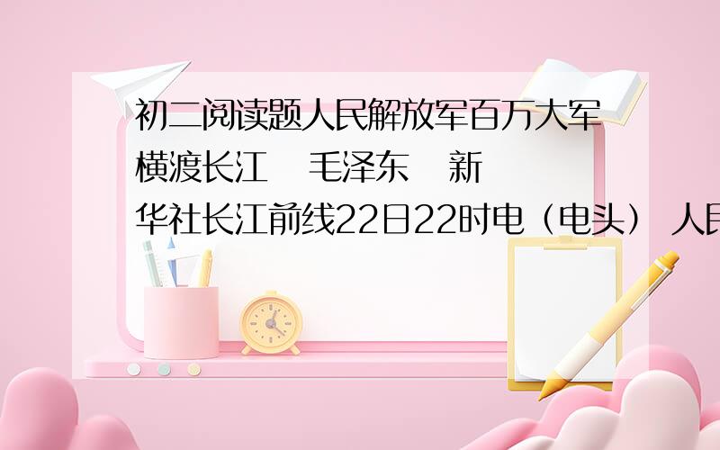 初二阅读题人民解放军百万大军横渡长江   毛泽东   新华社长江前线22日22时电（电头） 人民解放军百万大军,从1000余华里的战线上,冲破敌阵,横渡长江.西起九江（不含）,东至江阴,均是人民