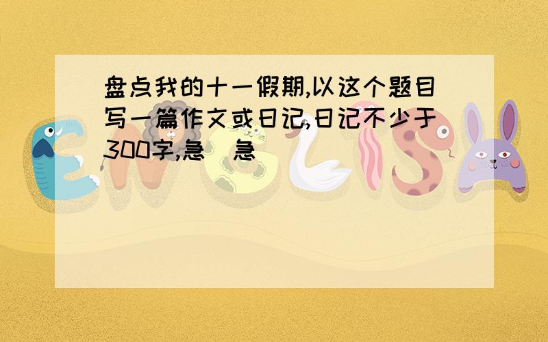 盘点我的十一假期,以这个题目写一篇作文或日记,日记不少于300字,急`急